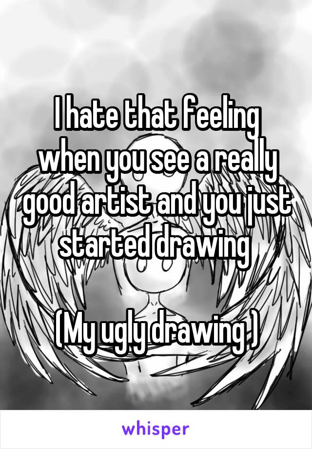 I hate that feeling when you see a really good artist and you just started drawing 

(My ugly drawing )