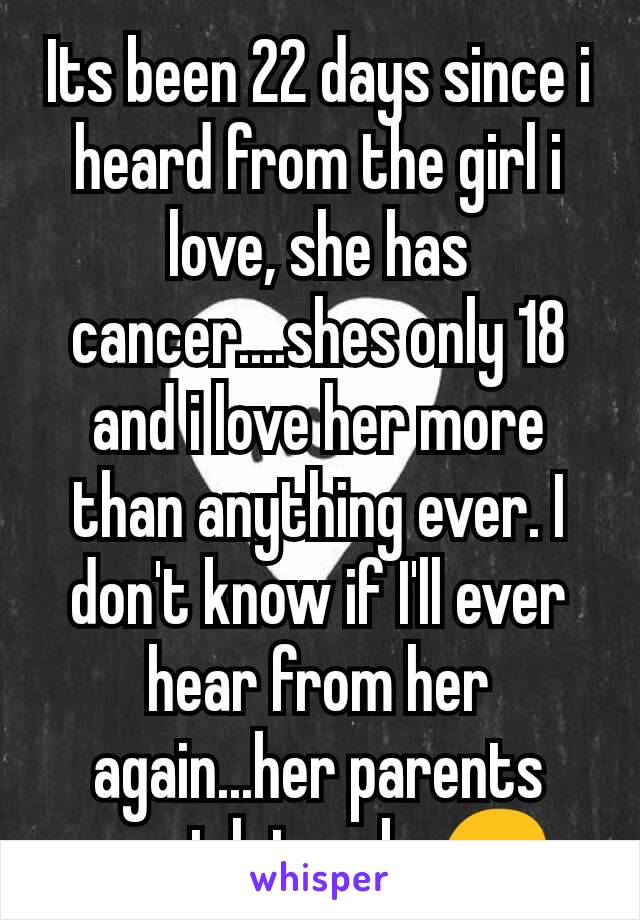 Its been 22 days since i heard from the girl i love, she has cancer....shes only 18 and i love her more than anything ever. I don't know if I'll ever hear from her again...her parents wont let us be😔