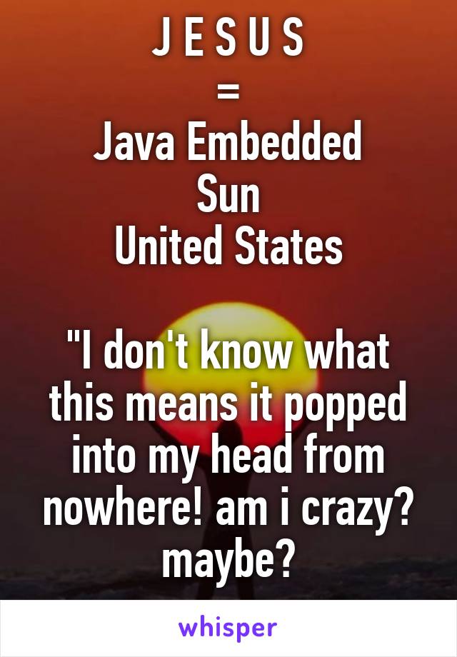 J E S U S
=
Java Embedded
Sun
United States

"I don't know what this means it popped into my head from nowhere! am i crazy? maybe?
