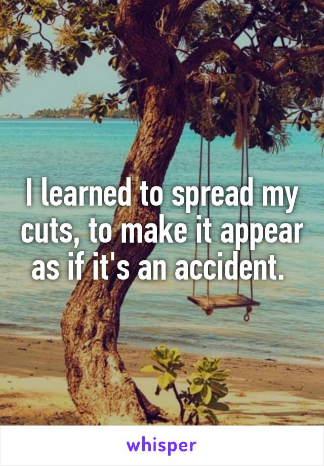 I learned to spread my cuts, to make it appear as if it's an accident. 