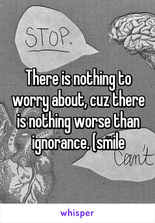 There is nothing to worry about, cuz there is nothing worse than ignorance. (smile