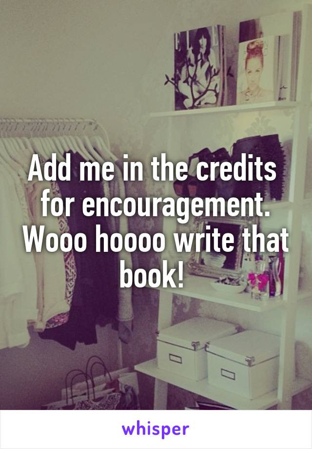 Add me in the credits  for encouragement. Wooo hoooo write that book! 