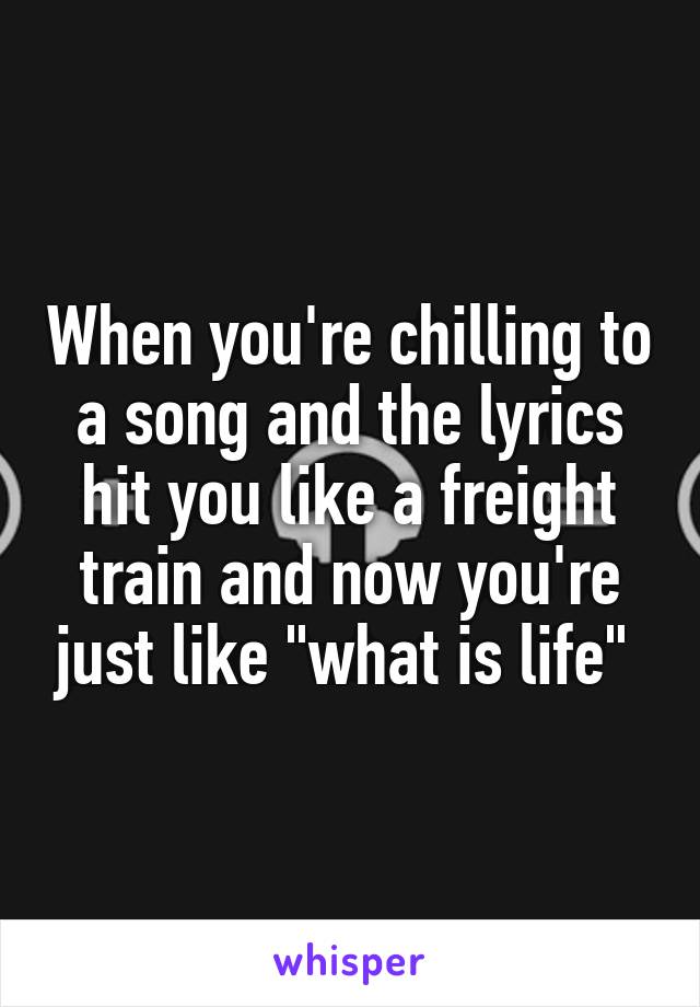 When you're chilling to a song and the lyrics hit you like a freight train and now you're just like "what is life" 