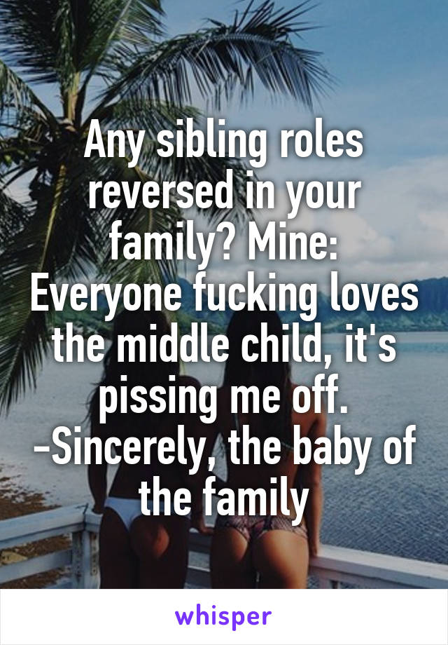 Any sibling roles reversed in your family? Mine: Everyone fucking loves the middle child, it's pissing me off. -Sincerely, the baby of the family