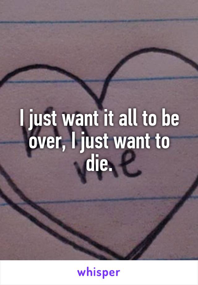 I just want it all to be over, I just want to die.