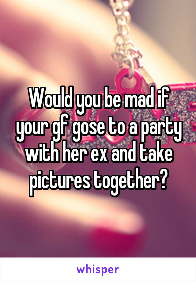Would you be mad if your gf gose to a party with her ex and take pictures together?