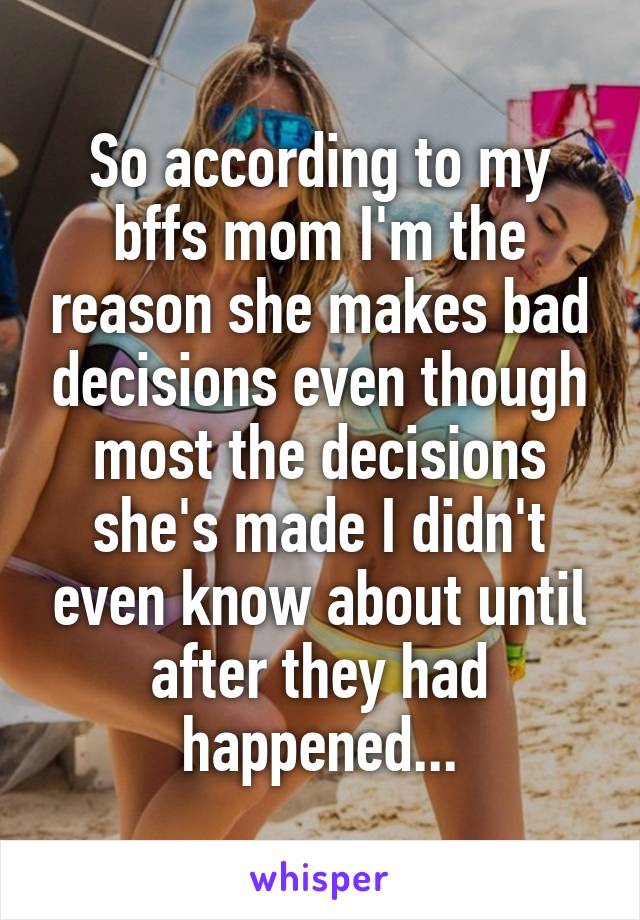 So according to my bffs mom I'm the reason she makes bad decisions even though most the decisions she's made I didn't even know about until after they had happened...