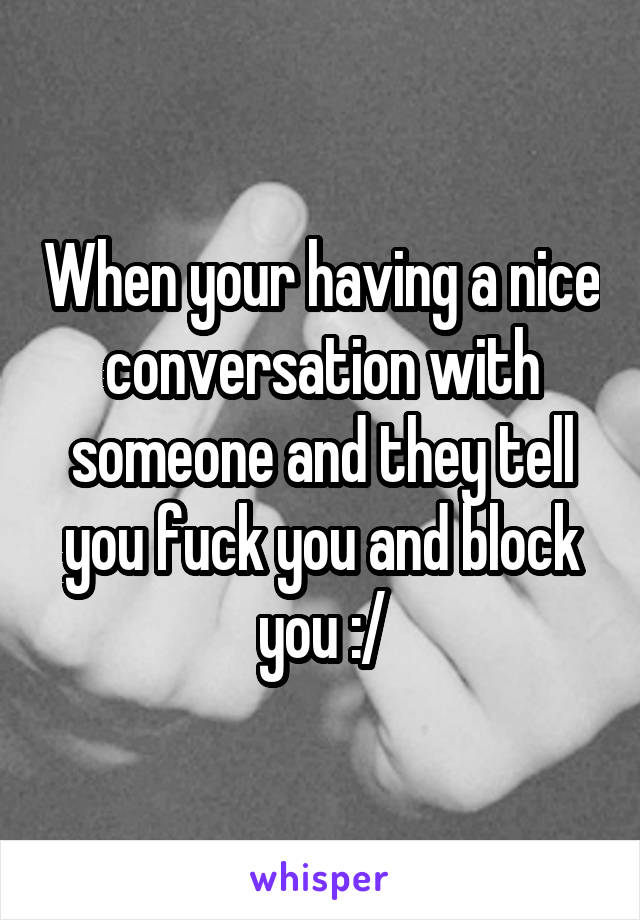 When your having a nice conversation with someone and they tell you fuck you and block you :/