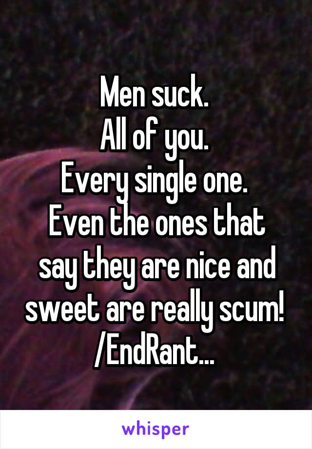 Men suck. 
All of you. 
Every single one. 
Even the ones that say they are nice and sweet are really scum! 
/EndRant... 