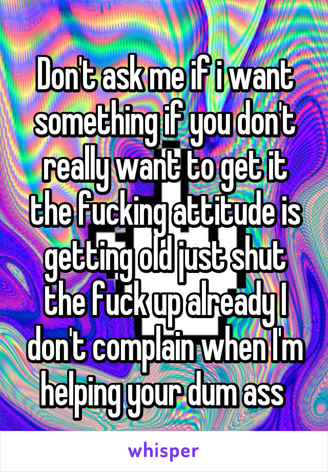 Don't ask me if i want something if you don't really want to get it the fucking attitude is getting old just shut the fuck up already I don't complain when I'm helping your dum ass 