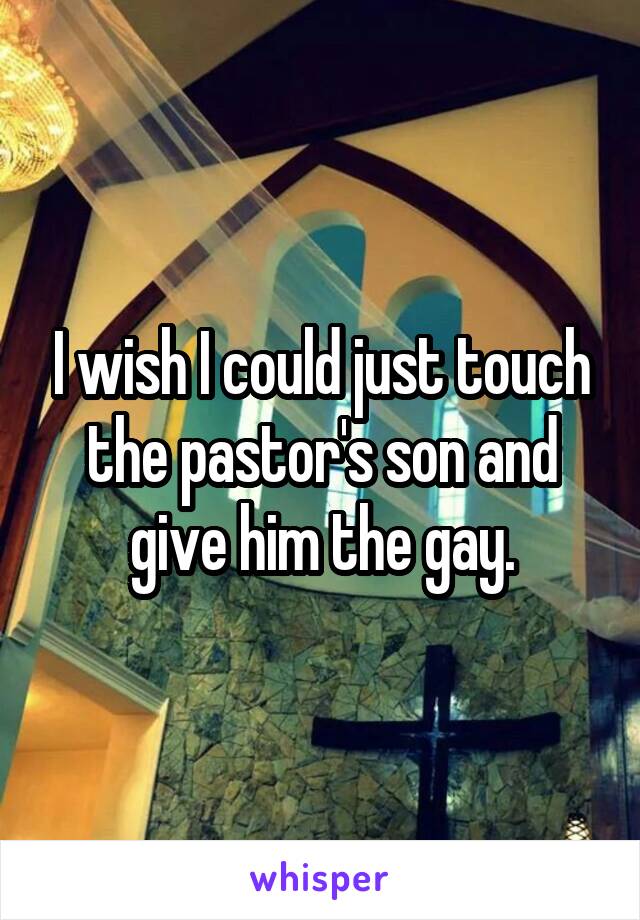 I wish I could just touch the pastor's son and give him the gay.