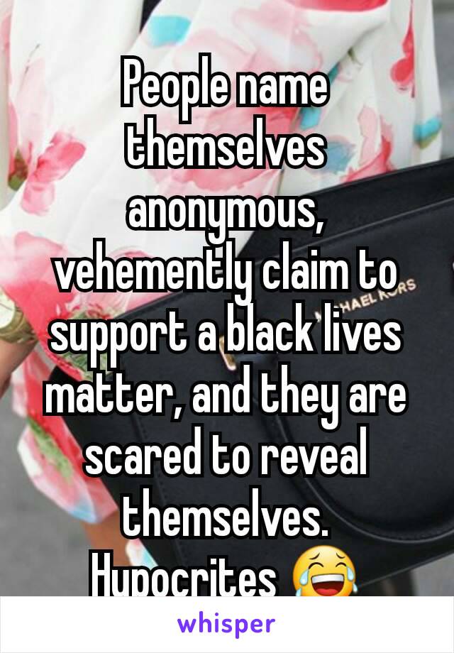 People name themselves anonymous, vehemently claim to support a black lives matter, and they are scared to reveal themselves. Hypocrites 😂