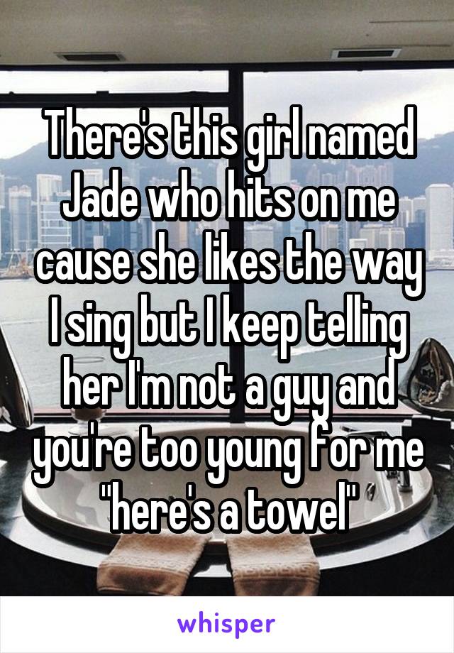 There's this girl named Jade who hits on me cause she likes the way I sing but I keep telling her I'm not a guy and you're too young for me "here's a towel"