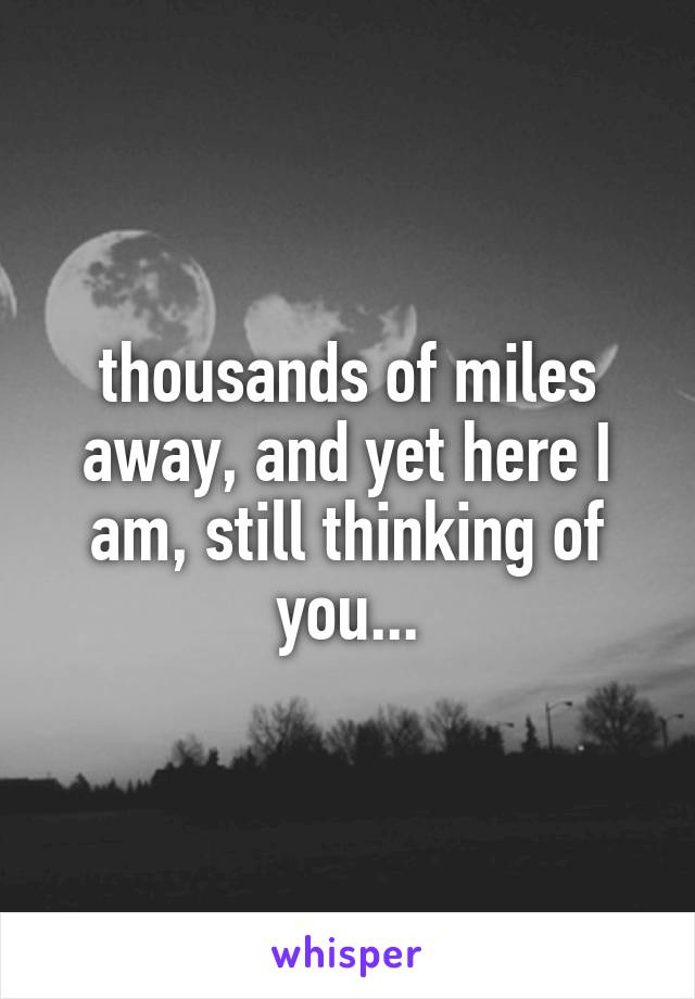 thousands of miles away, and yet here I am, still thinking of you...
