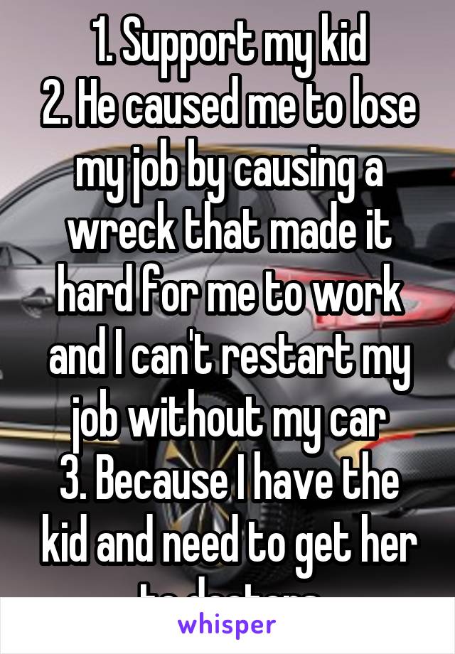 1. Support my kid
2. He caused me to lose my job by causing a wreck that made it hard for me to work and I can't restart my job without my car
3. Because I have the kid and need to get her to doctors