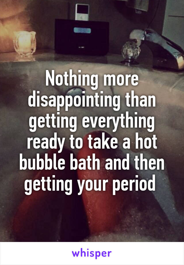 Nothing more disappointing than getting everything ready to take a hot bubble bath and then getting your period 