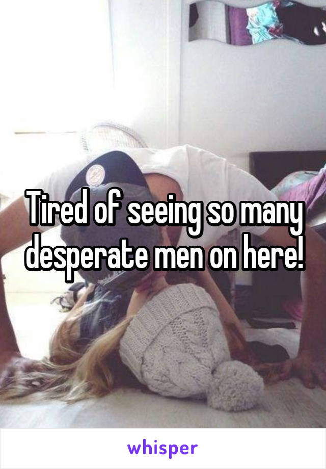 Tired of seeing so many desperate men on here!