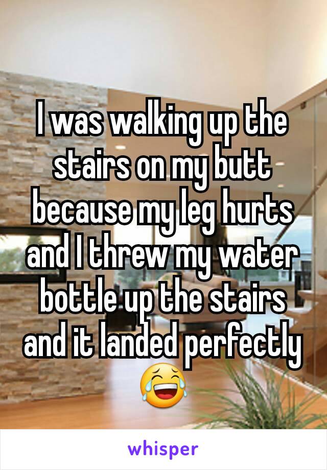 I was walking up the stairs on my butt because my leg hurts and I threw my water bottle up the stairs and it landed perfectly 😂