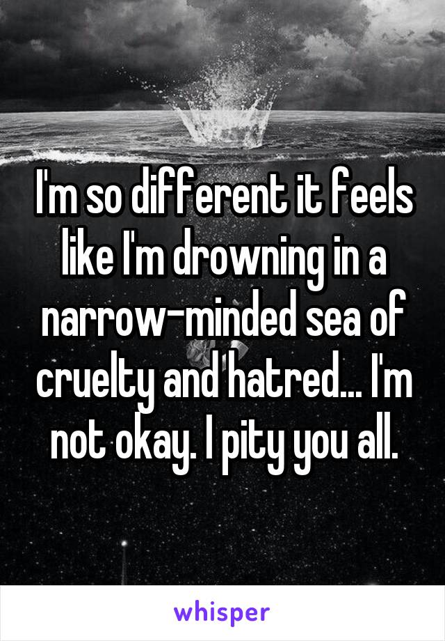 I'm so different it feels like I'm drowning in a narrow-minded sea of cruelty and hatred... I'm not okay. I pity you all.