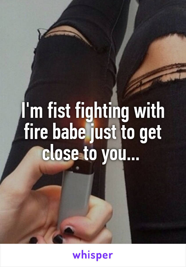 I'm fist fighting with fire babe just to get close to you... 