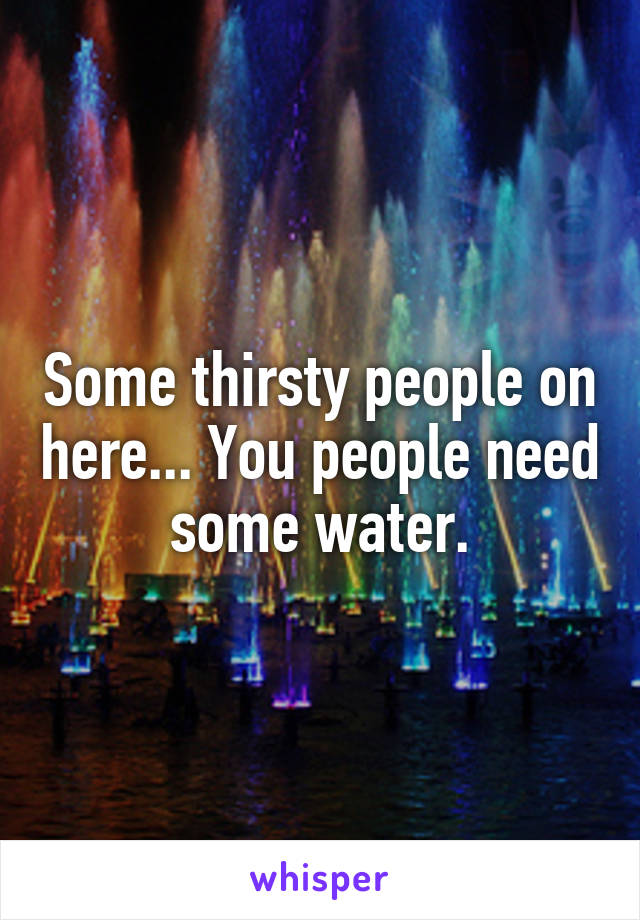 Some thirsty people on here... You people need some water.