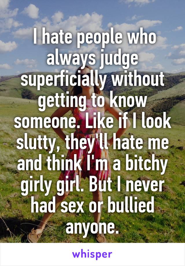 I hate people who always judge superficially without getting to know someone. Like if I look slutty, they'll hate me and think I'm a bitchy girly girl. But I never had sex or bullied anyone.