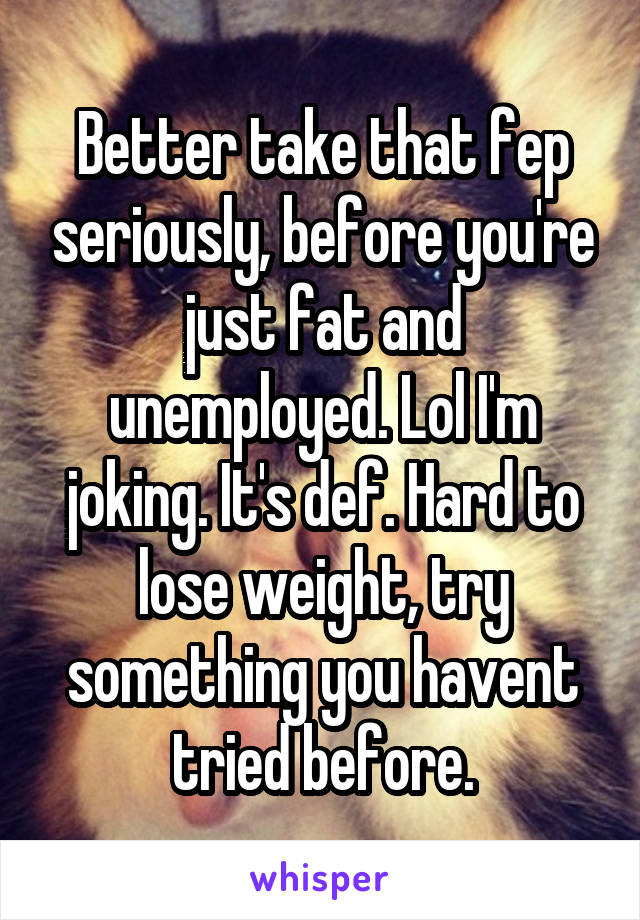 Better take that fep seriously, before you're just fat and unemployed. Lol I'm joking. It's def. Hard to lose weight, try something you havent tried before.