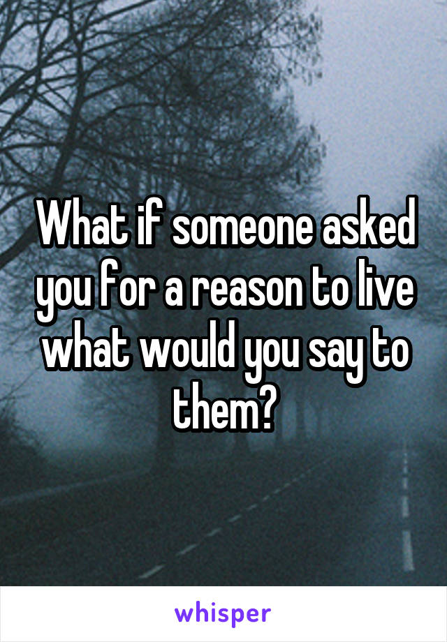 What if someone asked you for a reason to live what would you say to them?