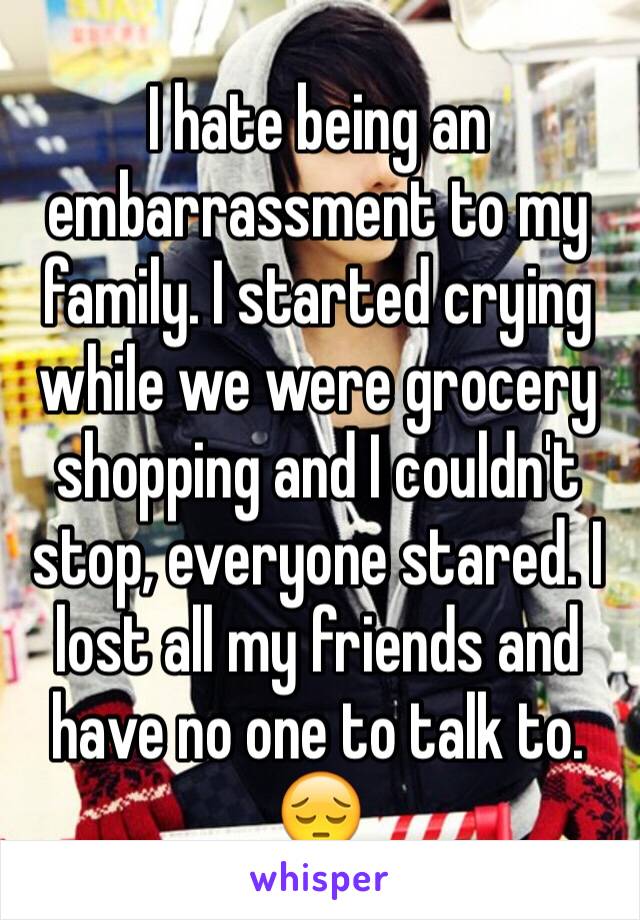 I hate being an embarrassment to my family. I started crying while we were grocery shopping and I couldn't stop, everyone stared. I lost all my friends and have no one to talk to. 😔