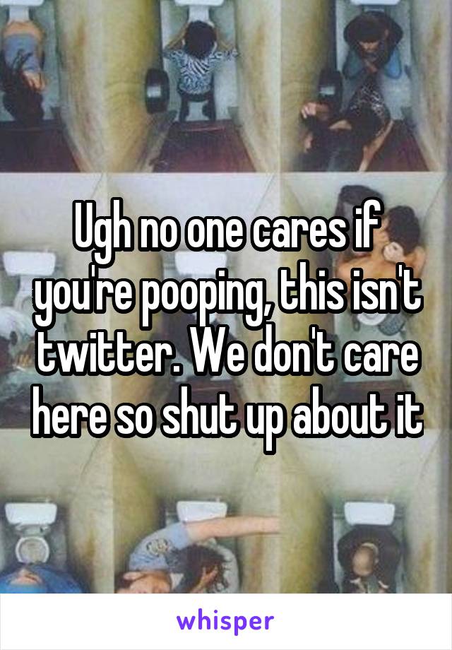 Ugh no one cares if you're pooping, this isn't twitter. We don't care here so shut up about it