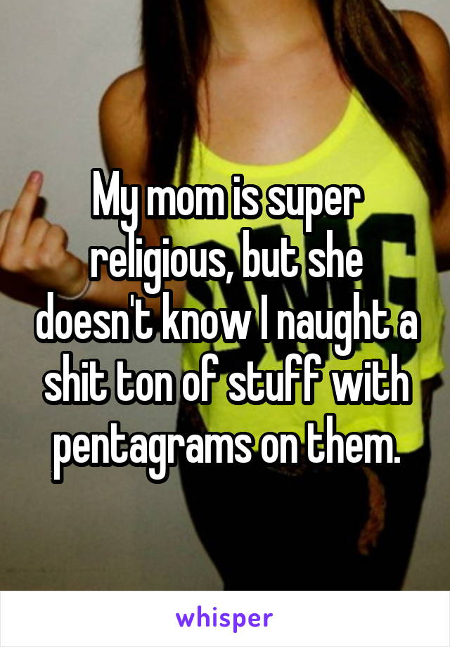 My mom is super religious, but she doesn't know I naught a shit ton of stuff with pentagrams on them.