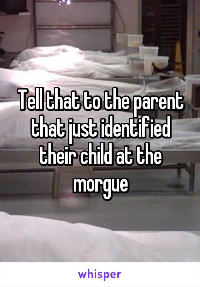 Tell that to the parent that just identified their child at the morgue