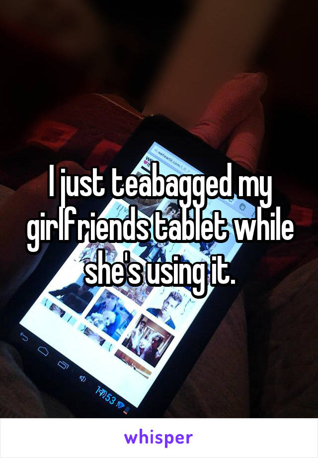 I just teabagged my girlfriends tablet while she's using it.
