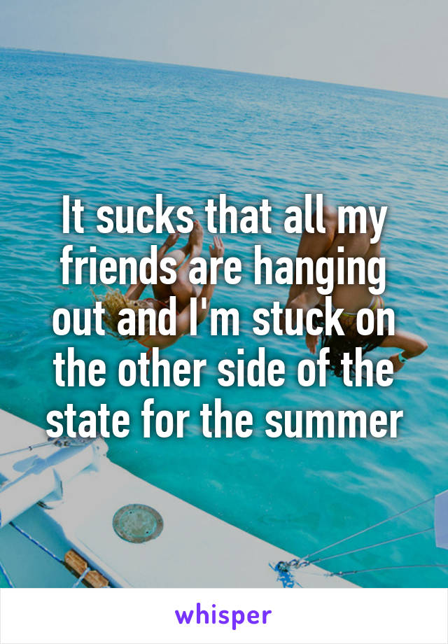It sucks that all my friends are hanging out and I'm stuck on the other side of the state for the summer
