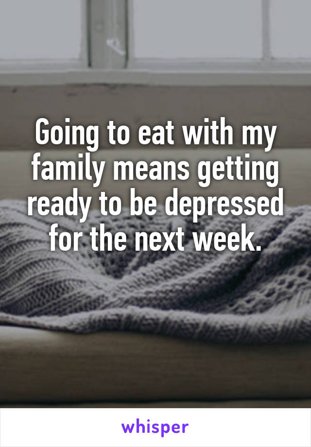 Going to eat with my family means getting ready to be depressed for the next week.

