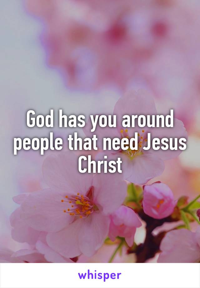 God has you around people that need Jesus Christ