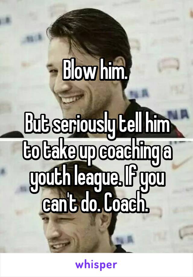 Blow him. 

But seriously tell him to take up coaching a youth league. If you can't do. Coach. 