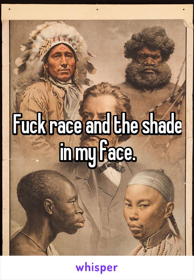 Fuck race and the shade in my face.