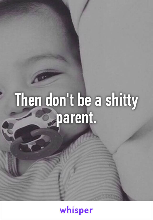 Then don't be a shitty parent.