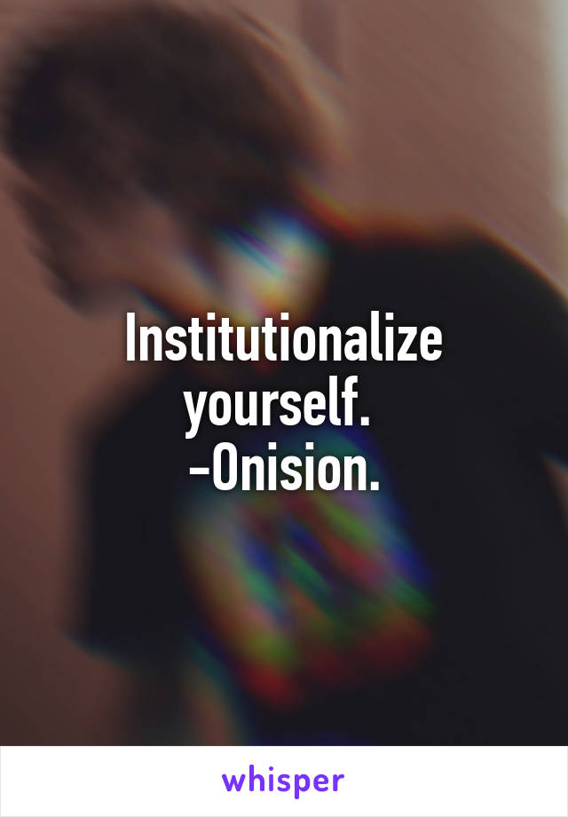Institutionalize yourself. 
-Onision.