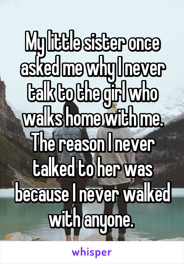 My little sister once asked me why I never talk to the girl who walks home with me. The reason I never talked to her was because I never walked with anyone. 