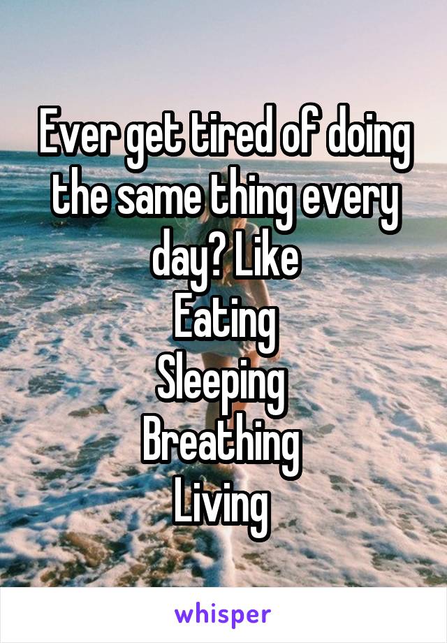 Ever get tired of doing the same thing every day? Like
Eating
Sleeping 
Breathing 
Living 