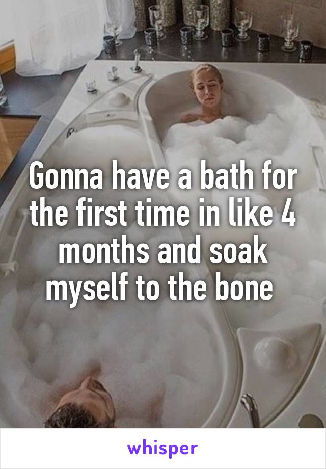 Gonna have a bath for the first time in like 4 months and soak myself to the bone 