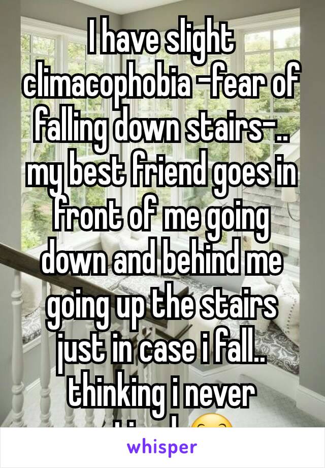 I have slight climacophobia -fear of falling down stairs-.. my best friend goes in front of me going down and behind me going up the stairs just in case i fall.. thinking i never noticed 😊