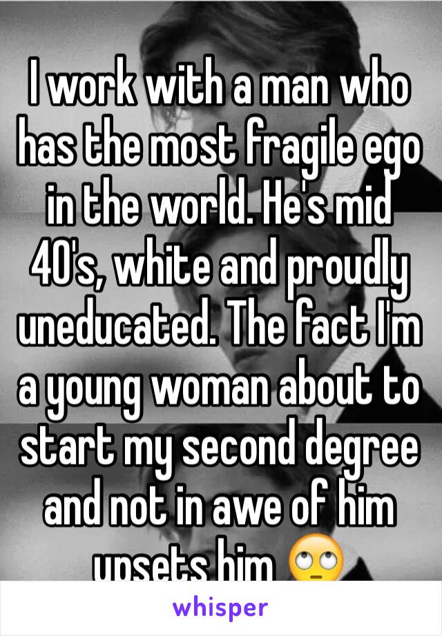 I work with a man who has the most fragile ego in the world. He's mid 40's, white and proudly uneducated. The fact I'm a young woman about to start my second degree and not in awe of him upsets him 🙄