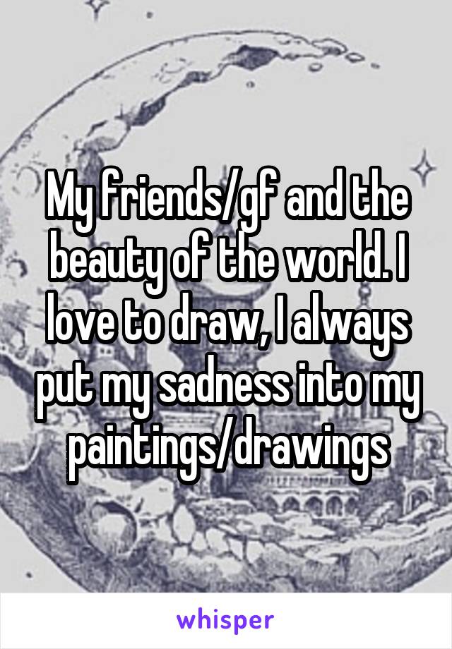 My friends/gf and the beauty of the world. I love to draw, I always put my sadness into my paintings/drawings