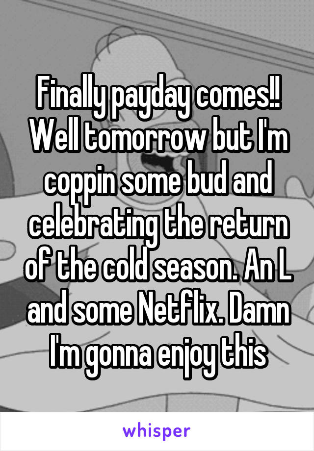 Finally payday comes!! Well tomorrow but I'm coppin some bud and celebrating the return of the cold season. An L and some Netflix. Damn I'm gonna enjoy this