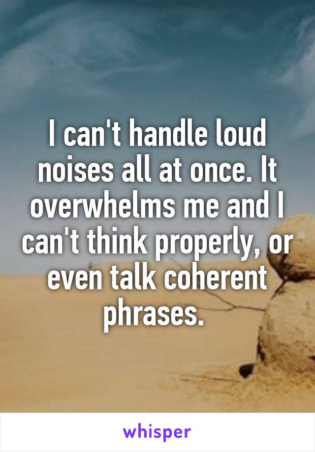 I can't handle loud noises all at once. It overwhelms me and I can't think properly, or even talk coherent phrases. 