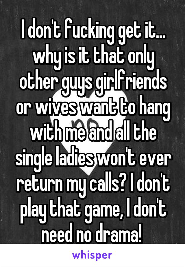 I don't fucking get it... why is it that only other guys girlfriends or wives want to hang with me and all the single ladies won't ever return my calls? I don't play that game, I don't need no drama! 