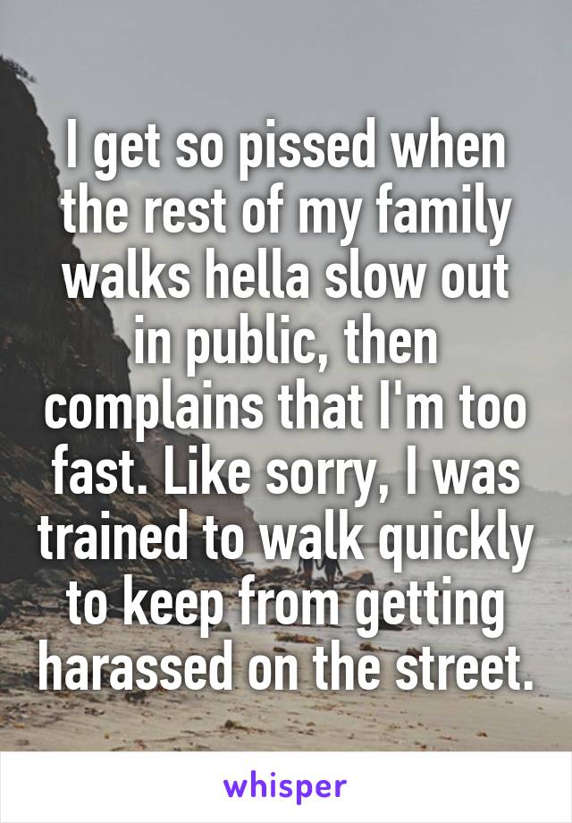 I get so pissed when the rest of my family walks hella slow out in public, then complains that I'm too fast. Like sorry, I was trained to walk quickly to keep from getting harassed on the street.